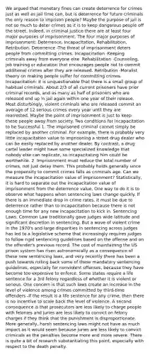 We argued that monetary fines can create deterrence for crimes just as well as jail time can, but is deterrence for future criminals the only reason to imprison people? Maybe the purpose of jail is not so much to deter crimes as it is to keep dangerous people off the street. Indeed, in criminal justice there are at least four major purposes of imprisonment. The four major purposes of imprisonment: Deterrence, Incapacitation, Rehabilitation, Retribution. Deterrence -The threat of imprisonment deters people from committing crimes. Incapacitation -Keeping criminals away from everyone else. Rehabilitation -Counseling, job training or education that encourages people not to commit additional crimes after they are released. Retribution -Moralist theory on making people suffer for committing crimes. Incapacitation: It is unquestionable that there is a small group of habitual criminals. About 2/3 of all current prisoners have prior criminal records, and as many as half of prisoners who are released end up in jail again within one year of their release. Most disturbingly, violent criminals who are released commit an average of 12 serious crimes every year until they are rearrested. Maybe the point of imprisonment is just to keep these people away from society. Two conditions for Incapacitation to be Successful 1. The imprisoned criminal cannot simply be replaced by another criminal. For example, there is probably very little incapacitation value to imprisoning a street drug dealer who can be easily replaced by another dealer. By contrast, a drug cartel leader might have some specialized knowledge that nobody else can replicate, so incapacitating him could be worthwhile. 2. Imprisonment must reduce the total number of crimes, not just delay them. This probably holds generally since the propensity to commit crimes falls as criminals age. Can we measure the incapacitation value of imprisonment? Statistically, it is hard to separate out the incapacitation value of imprisonment from the deterrence value. One way to do it is to observe what happens when sentencing laws change quickly. If there is an immediate drop in crime rates, it must be due to deterrence rather than to incapacitation because there is not enough time for any new incapacitation to kick in. Sentencing Laws: Common Law traditionally gave judges wide latitude and significant discretion in sentencing. But a wave of violent crime in the 1970's and large disparities in sentencing across judges has led to a legislative scheme that increasingly requires judges to follow rigid sentencing guidelines based on the offense and on the offender's previous record. The cost of maintaining the US prison system has risen astronomically as a consequence of these new sentencing laws, and very recently there has been a push towards rolling back some of these mandatory sentencing guidelines, especially for nonviolent offenses, because they have become too expensive to enforce. Some states require a life sentence for a 3rd felony regardless of whether it is violent or serious. One concern is that such laws create an increase in the level of violence among crimes committed by third-time offenders -if the result is a life sentence for any crime, then there is no incentive to scale back the level of violence. A second consequence is that prosecutors are less likely to charge people with felonies and juries are less likely to convict on felony charges if they think that the punishment is disproportionate. More generally, harsh sentencing laws might not have as much impact as it would seem because juries are less likely to convict criminals as the penalties become more and more severe. There is quite a bit of research substantiating this point, especially with respect to the death penalty.