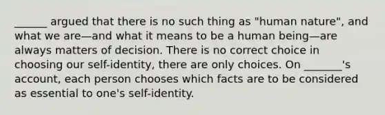 ______ argued that there is no such thing as "human nature", and what we are—and what it means to be a human being—are always matters of decision. There is no correct choice in choosing our self-identity, there are only choices. On _______'s account, each person chooses which facts are to be considered as essential to one's self-identity.