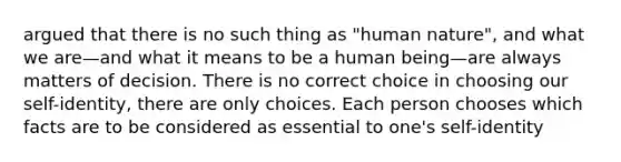 argued that there is no such thing as "human nature", and what we are—and what it means to be a human being—are always matters of decision. There is no correct choice in choosing our self-identity, there are only choices. Each person chooses which facts are to be considered as essential to one's self-identity