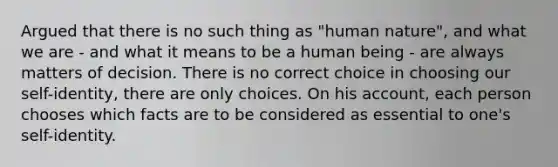 Argued that there is no such thing as "human nature", and what we are - and what it means to be a human being - are always matters of decision. There is no correct choice in choosing our self-identity, there are only choices. On his account, each person chooses which facts are to be considered as essential to one's self-identity.