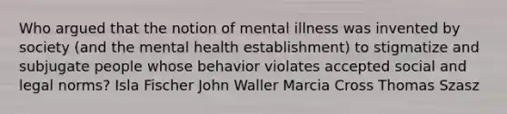 Who argued that the notion of mental illness was invented by society (and the mental health establishment) to stigmatize and subjugate people whose behavior violates accepted social and legal norms? Isla Fischer John Waller Marcia Cross Thomas Szasz