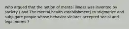 Who argued that the notion of mental illness was invented by society ( and The mental health establishment) to stigmatize and subjugate people whose behavior violates accepted social and legal norms ?