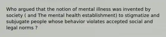 Who argued that the notion of mental illness was invented by society ( and The mental health establishment) to stigmatize and subjugate people whose behavior violates accepted social and legal norms ?