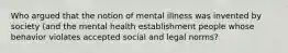 Who argued that the notion of mental illness was invented by society (and the mental health establishment people whose behavior violates accepted social and legal norms?