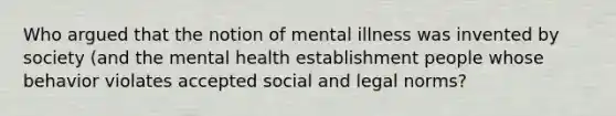 Who argued that the notion of mental illness was invented by society (and the mental health establishment people whose behavior violates accepted social and legal norms?