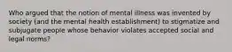 Who argued that the notion of mental illness was invented by society (and the mental health establishment) to stigmatize and subjugate people whose behavior violates accepted social and legal norms?