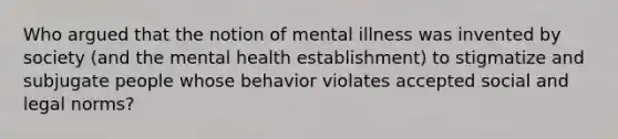 Who argued that the notion of mental illness was invented by society (and the mental health establishment) to stigmatize and subjugate people whose behavior violates accepted social and legal norms?