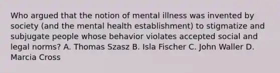 Who argued that the notion of mental illness was invented by society (and the mental health establishment) to stigmatize and subjugate people whose behavior violates accepted social and legal norms? A. Thomas Szasz B. Isla Fischer C. John Waller D. Marcia Cross