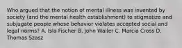 Who argued that the notion of mental illness was invented by society (and the mental health establishment) to stigmatize and subjugate people whose behavior violates accepted social and legal norms? A. Isla Fischer B. John Waller C. Marcia Cross D. Thomas Szasz