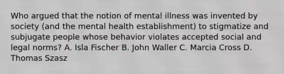 Who argued that the notion of mental illness was invented by society (and the mental health establishment) to stigmatize and subjugate people whose behavior violates accepted social and legal norms? A. Isla Fischer B. John Waller C. Marcia Cross D. Thomas Szasz