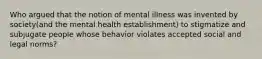 Who argued that the notion of mental illness was invented by society(and the mental health establishment) to stigmatize and subjugate people whose behavior violates accepted social and legal norms?