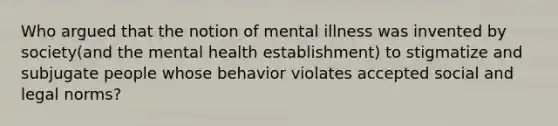 Who argued that the notion of mental illness was invented by society(and the mental health establishment) to stigmatize and subjugate people whose behavior violates accepted social and legal norms?