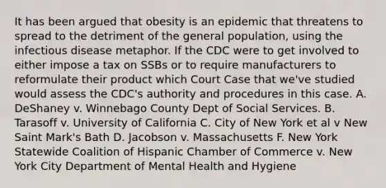 It has been argued that obesity is an epidemic that threatens to spread to the detriment of the general population, using the infectious disease metaphor. If the CDC were to get involved to either impose a tax on SSBs or to require manufacturers to reformulate their product which Court Case that we've studied would assess the CDC's authority and procedures in this case. A. DeShaney v. Winnebago County Dept of Social Services. B. Tarasoff v. University of California C. City of New York et al v New Saint Mark's Bath D. Jacobson v. Massachusetts F. New York Statewide Coalition of Hispanic Chamber of Commerce v. New York City Department of Mental Health and Hygiene