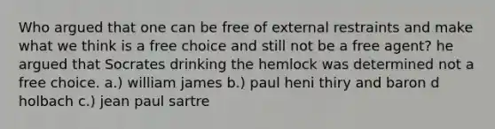 Who argued that one can be free of external restraints and make what we think is a free choice and still not be a free agent? he argued that Socrates drinking the hemlock was determined not a free choice. a.) william james b.) paul heni thiry and baron d holbach c.) jean paul sartre