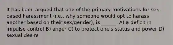 It has been argued that one of the primary motivations for sex-based harassment (i.e., why someone would opt to harass another based on their sex/gender), is ______. A) a deficit in impulse control B) anger C) to protect one's status and power D) sexual desire