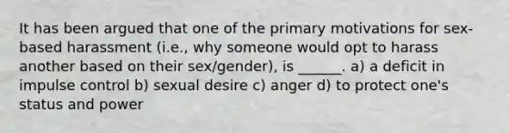 It has been argued that one of the primary motivations for sex-based harassment (i.e., why someone would opt to harass another based on their sex/gender), is ______. a) a deficit in impulse control b) sexual desire c) anger d) to protect one's status and power