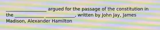 __________________ argued for the passage of the constitution in the _____________ _____________, written by John Jay, James Madison, Alexander Hamilton