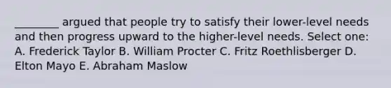 ________ argued that people try to satisfy their lower-level needs and then progress upward to the higher-level needs. Select one: A. Frederick Taylor B. William Procter C. Fritz Roethlisberger D. Elton Mayo E. Abraham Maslow