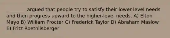 ________ argued that people try to satisfy their lower-level needs and then progress upward to the higher-level needs. A) Elton Mayo B) William Procter C) Frederick Taylor D) Abraham Maslow E) Fritz Roethlisberger