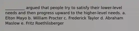 __________ argued that people try to satisfy their lower-level needs and then progress upward to the higher-level needs. a. Elton Mayo b. William Procter c. Frederick Taylor d. Abraham Maslow e. Fritz Roethlisberger