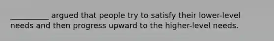 __________ argued that people try to satisfy their lower-level needs and then progress upward to the higher-level needs.