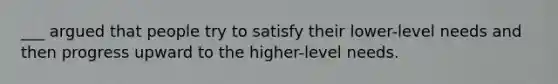 ___ argued that people try to satisfy their lower-level needs and then progress upward to the higher-level needs.