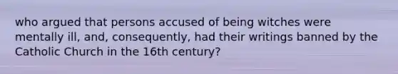 who argued that persons accused of being witches were mentally ill, and, consequently, had their writings banned by the Catholic Church in the 16th century?