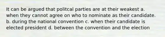 It can be argued that politcal parties are at their weakest a. when they cannot agree on who to nominate as their candidate. b. during the national convention c. when their candidate is elected president d. between the convention and the election