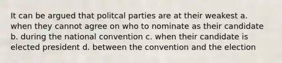 It can be argued that politcal parties are at their weakest a. when they cannot agree on who to nominate as their candidate b. during the national convention c. when their candidate is elected president d. between the convention and the election