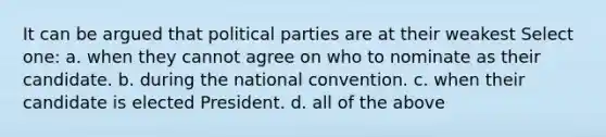 It can be argued that political parties are at their weakest Select one: a. when they cannot agree on who to nominate as their candidate. b. during the national convention. c. when their candidate is elected President. d. all of the above