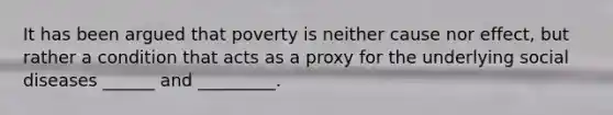 It has been argued that poverty is neither cause nor effect, but rather a condition that acts as a proxy for the underlying social diseases ______ and _________.