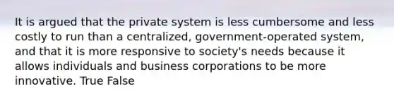 It is argued that the private system is less cumbersome and less costly to run than a centralized, government-operated system, and that it is more responsive to society's needs because it allows individuals and business corporations to be more innovative. True False