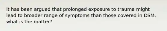 It has been argued that prolonged exposure to trauma might lead to broader range of symptoms than those covered in DSM, what is the matter?