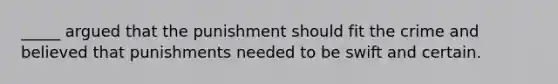 _____ argued that the punishment should fit the crime and believed that punishments needed to be swift and certain.