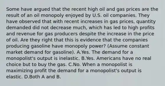 Some have argued that the recent high oil and gas prices are the result of an oil monopoly enjoyed by U.S. oil companies. They have observed that with recent increases in gas prices, quantity demanded did not decrease much, which has led to high profits and revenue for gas producers despite the increase in the price of oil. Are they right that this is evidence that the companies producing gasoline have monopoly power? (Assume constant market demand for gasoline). A.Yes. The demand for a monopolist's output is inelastic. B.Yes. Americans have no real choice but to buy the gas. C.No. When a monopolist is maximizing profit the demand for a monopolist's output is elastic. D.Both A and B.