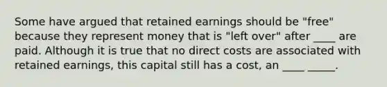 Some have argued that retained earnings should be "free" because they represent money that is "left over" after ____ are paid. Although it is true that no direct costs are associated with retained earnings, this capital still has a cost, an ____ _____.