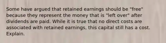 Some have argued that retained earnings should be "free" because they represent the money that is "left over" after dividends are paid. While it is true that no direct costs are associated with retained earnings, this capital still has a cost. Explain.