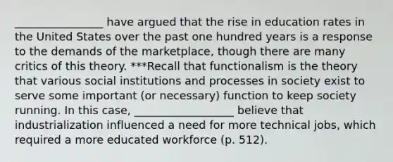 ________________ have argued that the rise in education rates in the United States over the past one hundred years is a response to the demands of the marketplace, though there are many critics of this theory. ***Recall that functionalism is the theory that various social institutions and processes in society exist to serve some important (or necessary) function to keep society running. In this case, __________________ believe that industrialization influenced a need for more technical jobs, which required a more educated workforce (p. 512).