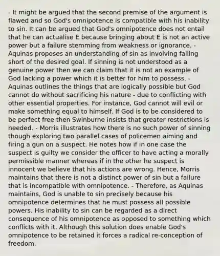 - It might be argued that the second premise of the argument is flawed and so God's omnipotence is compatible with his inability to sin. It can be argued that God's omnipotence does not entail that he can actualise E because bringing about E is not an active power but a failure stemming from weakness or ignorance. - Aquinas proposes an understanding of sin as involving falling short of the desired goal. If sinning is not understood as a genuine power then we can claim that it is not an example of God lacking a power which it is better for him to possess. - Aquinas outlines the things that are logically possible but God cannot do without sacrificing his nature - due to conflicting with other essential properties. For instance, God cannot will evil or make something equal to himself. If God is to be considered to be perfect free then Swinburne insists that greater restrictions is needed. - Morris illustrates how there is no such power of sinning though exploring two parallel cases of policemen aiming and firing a gun on a suspect. He notes how if in one case the suspect is guilty we consider the officer to have acting a morally permissible manner whereas if in the other he suspect is innocent we believe that his actions are wrong. Hence, Morris maintains that there is not a distinct power of sin but a failure that is incompatible with omnipotence. - Therefore, as Aquinas maintains, God is unable to sin precisely because his omnipotence determines that he must possess all possible powers. His inability to sin can be regarded as a direct consequence of his omnipotence as opposed to something which conflicts with it. Although this solution does enable God's omnipotence to be retained it forces a radical re-conception of freedom.