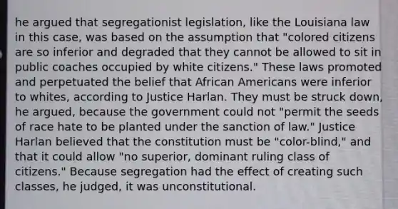 he argued that segregationist legislation, like the Louisiana law in this case, was based on the assumption that "colored citizens are so inferior and degraded that they cannot be allowed to sit in public coaches occupied by white citizens." These laws promoted and perpetuated the belief that African Americans were inferior to whites, according to Justice Harlan. They must be struck down, he argued, because the government could not "permit the seeds of race hate to be planted under the sanction of law." Justice Harlan believed that the constitution must be "color-blind," and that it could allow "no superior, dominant ruling class of citizens." Because segregation had the effect of creating such classes, he judged, it was unconstitutional.