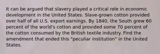 It can be argued that slavery played a critical role in economic development in the United States. Slave-grown cotton provided over half of all U.S. export earnings. By 1840, the South grew 60 percent of the world's cotton and provided some 70 percent of the cotton consumed by the British textile industry. Find the amendment that ended this "peculiar institution" in the United States.