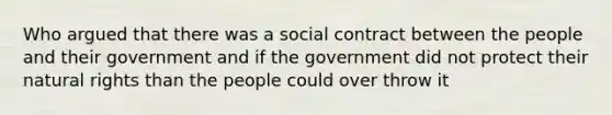 Who argued that there was a social contract between the people and their government and if the government did not protect their natural rights than the people could over throw it