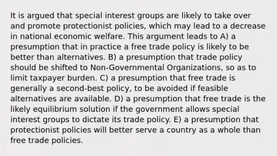 It is argued that special interest groups are likely to take over and promote protectionist policies, which may lead to a decrease in national economic welfare. This argument leads to A) a presumption that in practice a free trade policy is likely to be better than alternatives. B) a presumption that trade policy should be shifted to Non-Governmental Organizations, so as to limit taxpayer burden. C) a presumption that free trade is generally a second-best policy, to be avoided if feasible alternatives are available. D) a presumption that free trade is the likely equilibrium solution if the government allows special interest groups to dictate its trade policy. E) a presumption that protectionist policies will better serve a country as a whole than free trade policies.