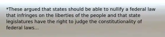 *These argued that states should be able to nullify a federal law that infringes on the liberties of the people and that state legislatures have the right to judge the constitutionality of federal laws...