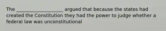 The ____________________ argued that because the states had created the Constitution they had the power to judge whether a federal law was unconstitutional