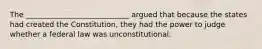 The ____________________________ argued that because the states had created the Constitution, they had the power to judge whether a federal law was unconstitutional.