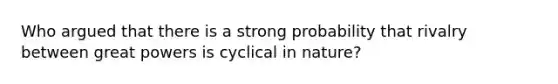 Who argued that there is a strong probability that rivalry between great powers is cyclical in nature?