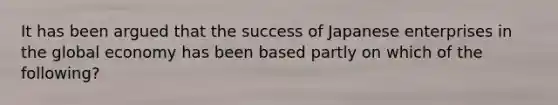 It has been argued that the success of Japanese enterprises in the global economy has been based partly on which of the following?