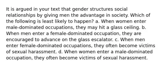 It is argued in your text that gender structures social relationships by giving men the advantage in society. Which of the following is least likely to happen? a. When women enter male-dominated occupations, they may hit a glass ceiling. b. When men enter a female-dominated occupation, they are encouraged to advance on the glass escalator. c. When men enter female-dominated occupations, they often become victims of sexual harassment. d. When women enter a male-dominated occupation, they often become victims of sexual harassment.