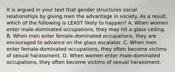 It is argued in your text that gender structures social relationships by giving men the advantage in society. As a result, which of the following is LEAST likely to happen? A. When women enter male-dominated occupations, they may hit a glass ceiling. B. When men enter female-dominated occupations, they are encouraged to advance on the glass escalator. C. When men enter female-dominated occupations, they often become victims of sexual harassment. D. When women enter male-dominated occupations, they often become victims of sexual harassment.